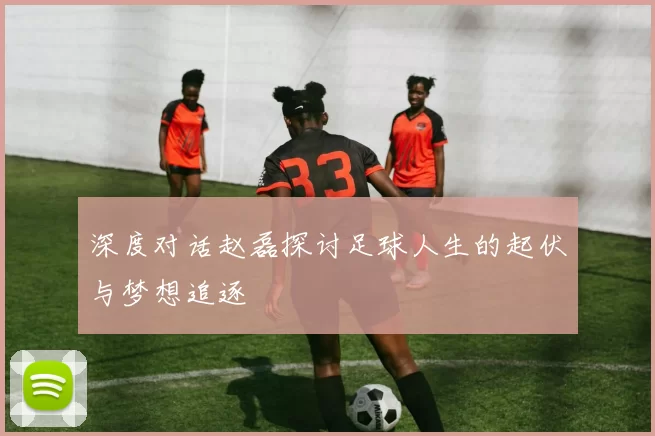 深度对话赵磊探讨足球人生的起伏与梦想追逐