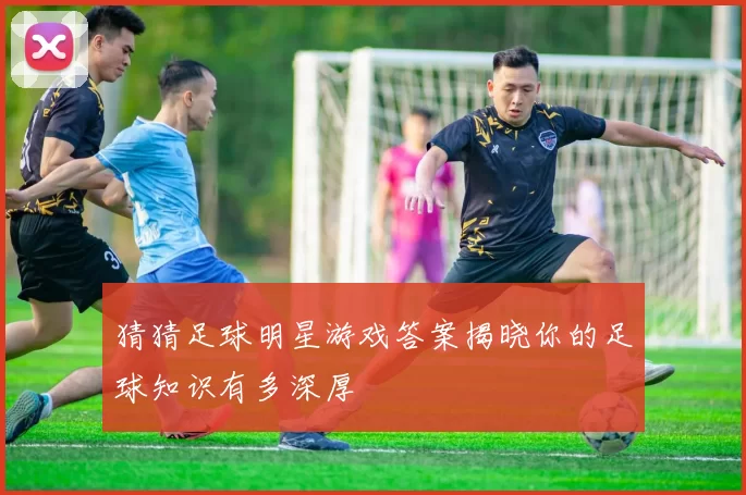 猜猜足球明星游戏答案揭晓你的足球知识有多深厚