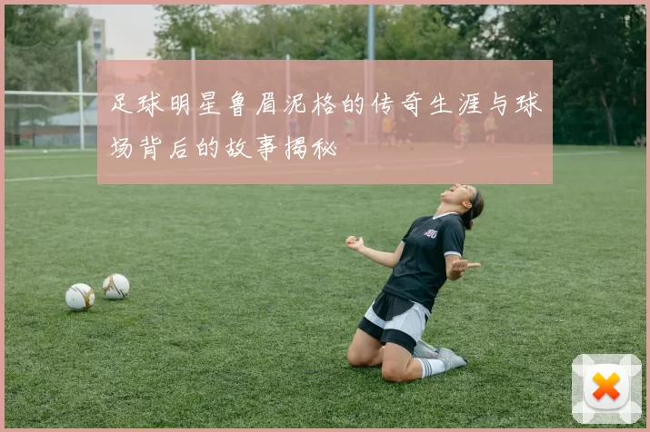 足球明星鲁眉泥格的传奇生涯与球场背后的故事揭秘