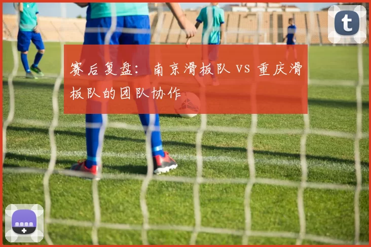 赛后复盘：南京滑板队 vs 重庆滑板队的团队协作