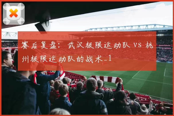 赛后复盘：武汉极限运动队 vs 杭州极限运动队的战术_1