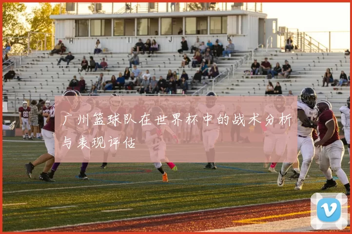 广州篮球队在世界杯中的战术分析与表现评估